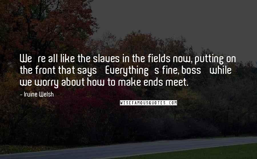 Irvine Welsh Quotes: We're all like the slaves in the fields now, putting on the front that says 'Everything's fine, boss' while we worry about how to make ends meet.