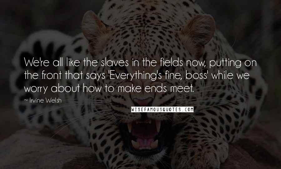 Irvine Welsh Quotes: We're all like the slaves in the fields now, putting on the front that says 'Everything's fine, boss' while we worry about how to make ends meet.