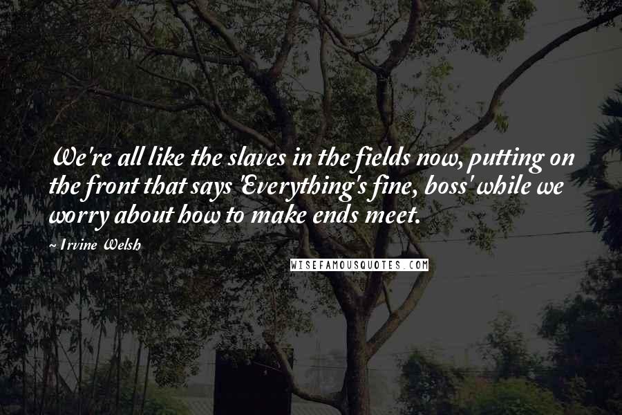 Irvine Welsh Quotes: We're all like the slaves in the fields now, putting on the front that says 'Everything's fine, boss' while we worry about how to make ends meet.