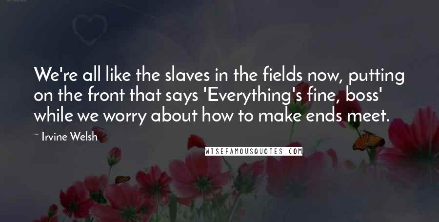 Irvine Welsh Quotes: We're all like the slaves in the fields now, putting on the front that says 'Everything's fine, boss' while we worry about how to make ends meet.