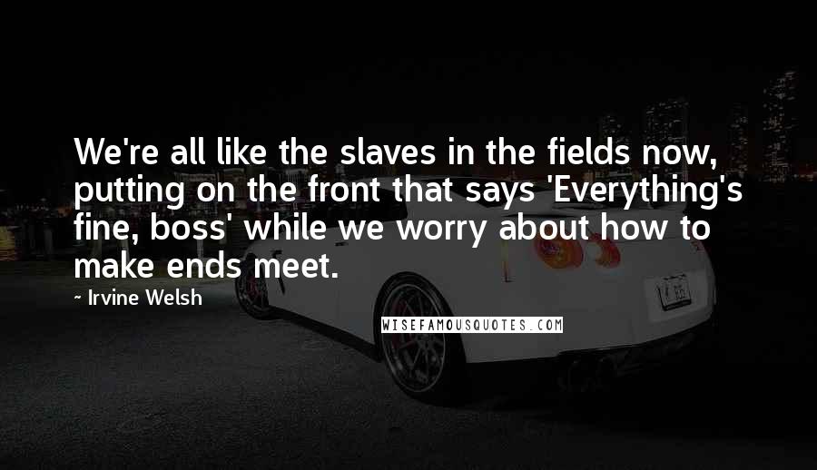 Irvine Welsh Quotes: We're all like the slaves in the fields now, putting on the front that says 'Everything's fine, boss' while we worry about how to make ends meet.