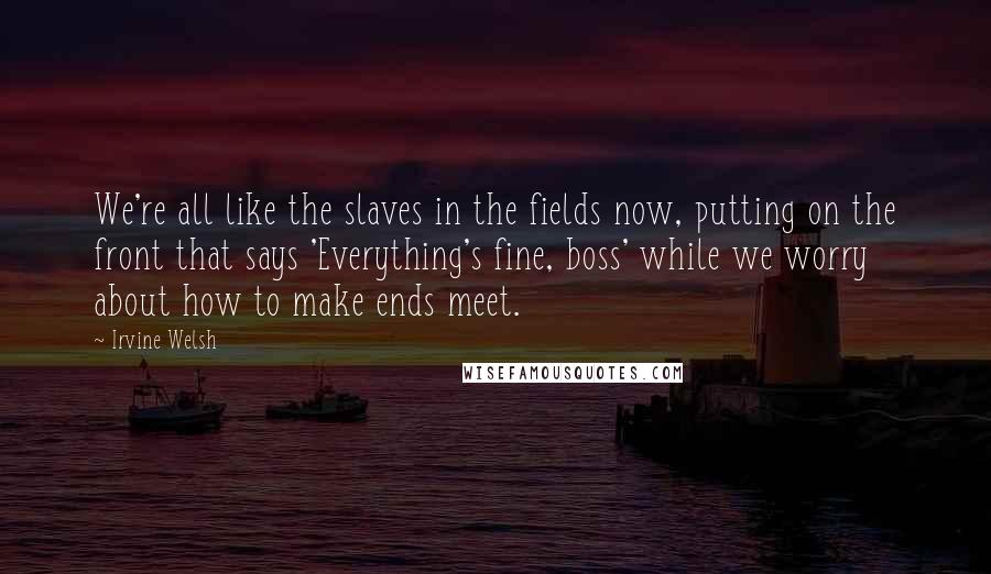 Irvine Welsh Quotes: We're all like the slaves in the fields now, putting on the front that says 'Everything's fine, boss' while we worry about how to make ends meet.