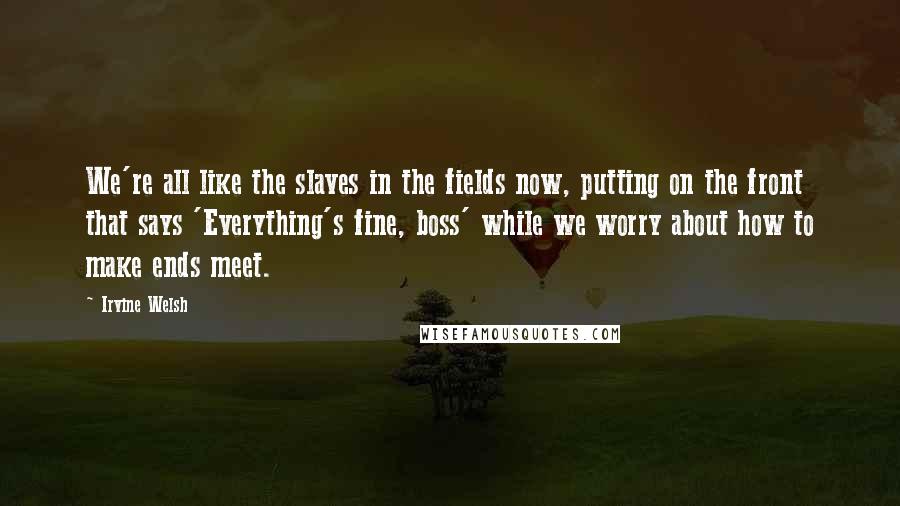 Irvine Welsh Quotes: We're all like the slaves in the fields now, putting on the front that says 'Everything's fine, boss' while we worry about how to make ends meet.