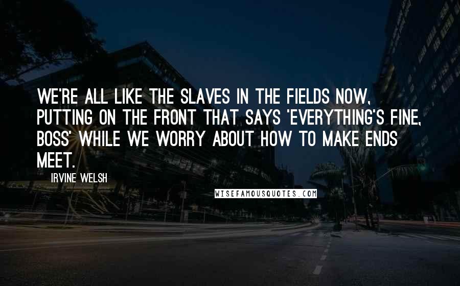 Irvine Welsh Quotes: We're all like the slaves in the fields now, putting on the front that says 'Everything's fine, boss' while we worry about how to make ends meet.