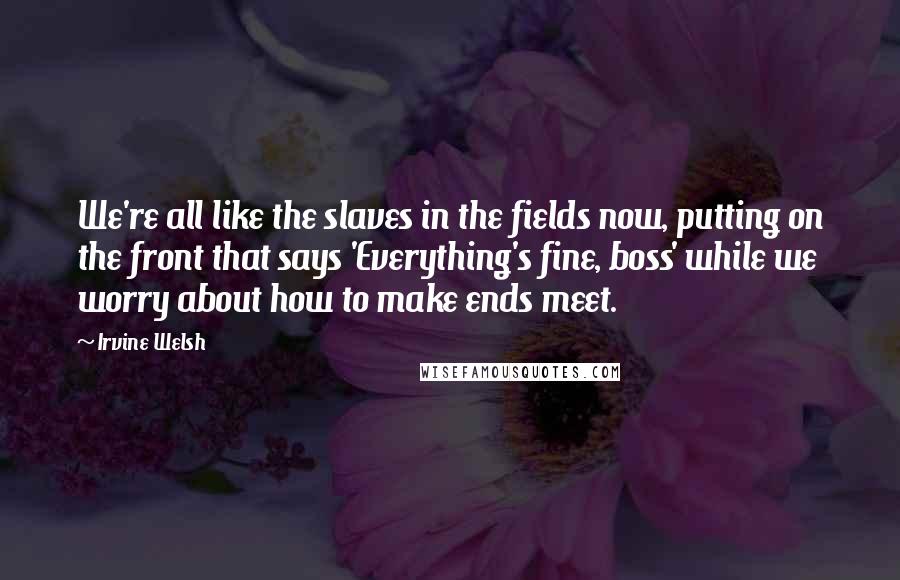 Irvine Welsh Quotes: We're all like the slaves in the fields now, putting on the front that says 'Everything's fine, boss' while we worry about how to make ends meet.