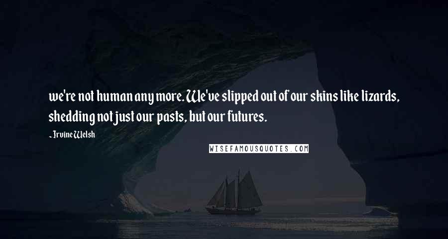 Irvine Welsh Quotes: we're not human any more. We've slipped out of our skins like lizards, shedding not just our pasts, but our futures.