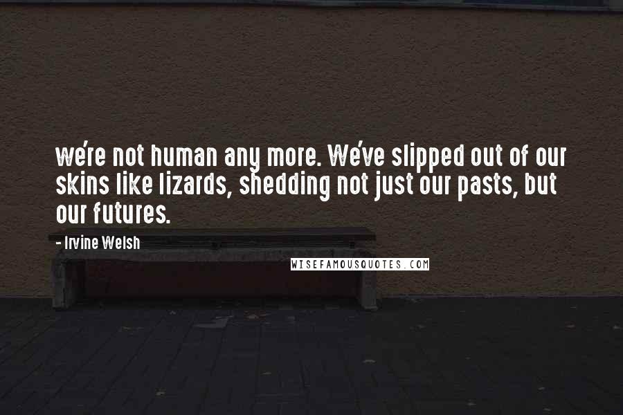 Irvine Welsh Quotes: we're not human any more. We've slipped out of our skins like lizards, shedding not just our pasts, but our futures.
