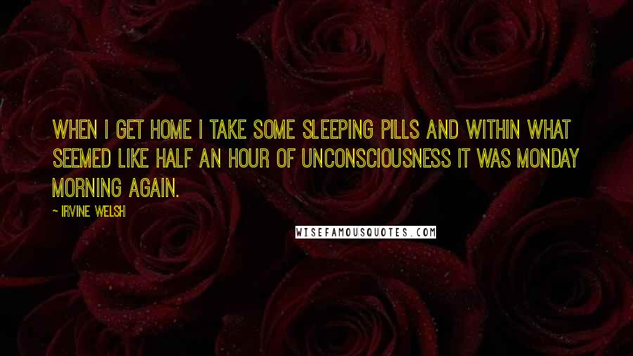 Irvine Welsh Quotes: When I get home I take some sleeping pills and within what seemed like half an hour of unconsciousness it was Monday morning again.