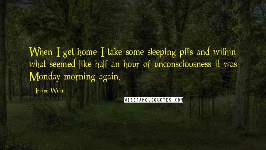 Irvine Welsh Quotes: When I get home I take some sleeping pills and within what seemed like half an hour of unconsciousness it was Monday morning again.