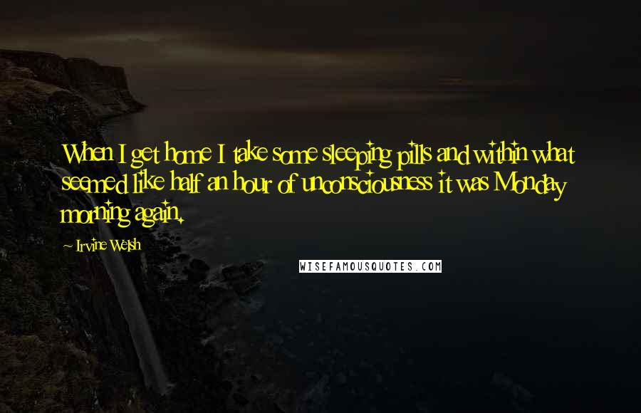 Irvine Welsh Quotes: When I get home I take some sleeping pills and within what seemed like half an hour of unconsciousness it was Monday morning again.