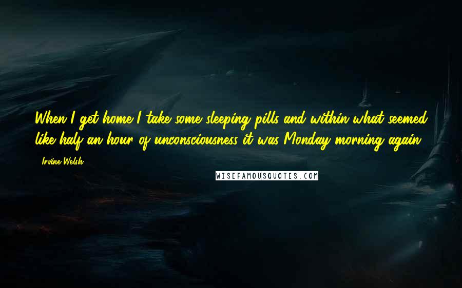 Irvine Welsh Quotes: When I get home I take some sleeping pills and within what seemed like half an hour of unconsciousness it was Monday morning again.