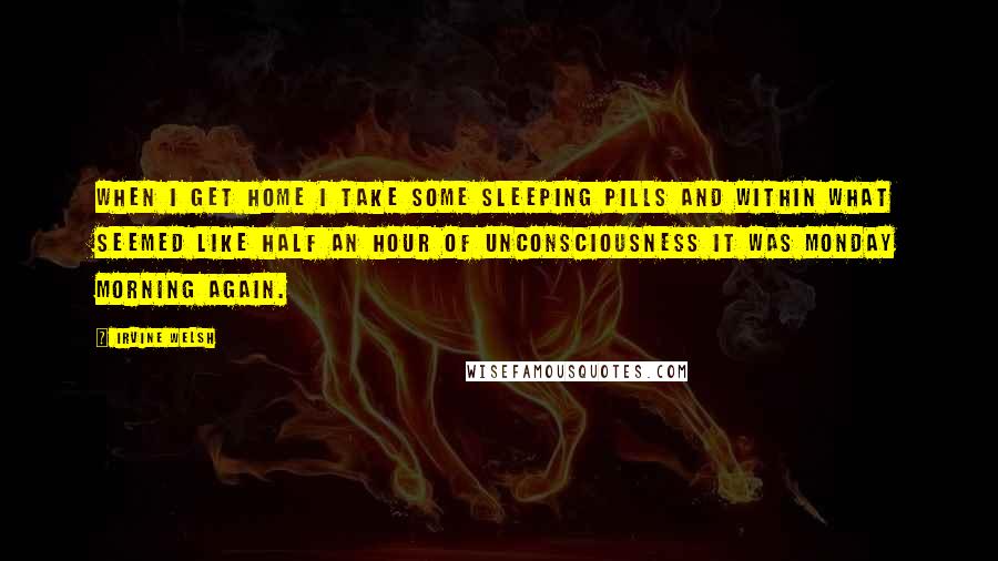 Irvine Welsh Quotes: When I get home I take some sleeping pills and within what seemed like half an hour of unconsciousness it was Monday morning again.