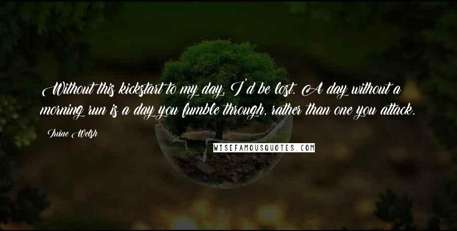 Irvine Welsh Quotes: Without this kickstart to my day, I'd be lost. A day without a morning run is a day you fumble through, rather than one you attack.
