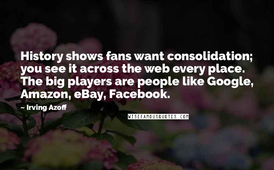 Irving Azoff Quotes: History shows fans want consolidation; you see it across the web every place. The big players are people like Google, Amazon, eBay, Facebook.