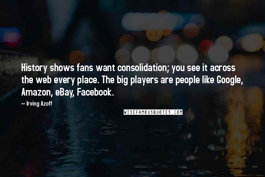 Irving Azoff Quotes: History shows fans want consolidation; you see it across the web every place. The big players are people like Google, Amazon, eBay, Facebook.