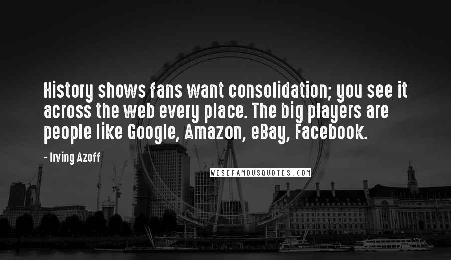 Irving Azoff Quotes: History shows fans want consolidation; you see it across the web every place. The big players are people like Google, Amazon, eBay, Facebook.