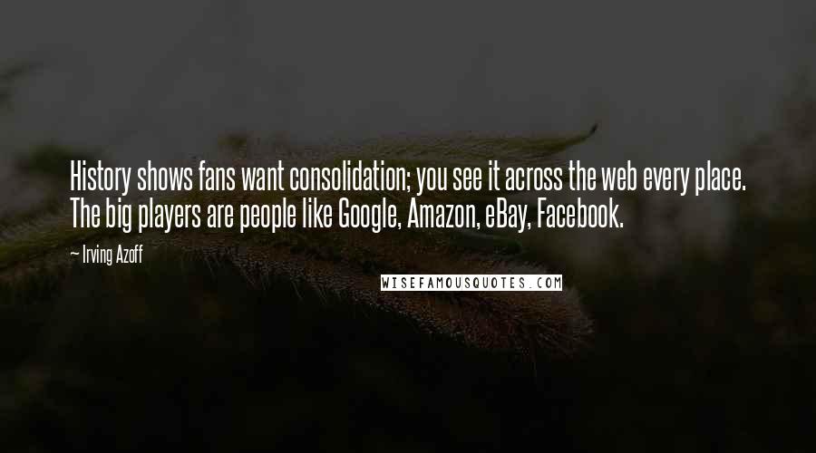 Irving Azoff Quotes: History shows fans want consolidation; you see it across the web every place. The big players are people like Google, Amazon, eBay, Facebook.