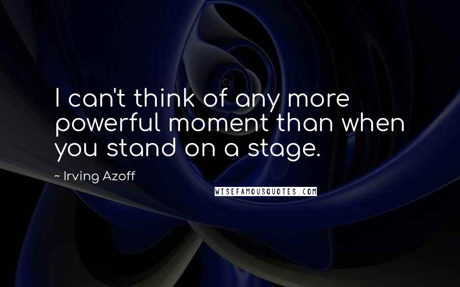 Irving Azoff Quotes: I can't think of any more powerful moment than when you stand on a stage.
