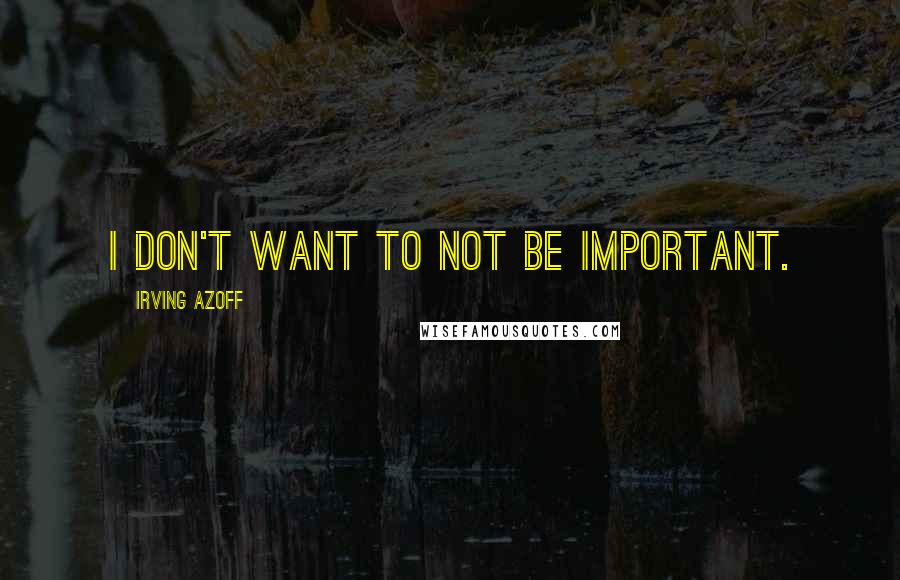 Irving Azoff Quotes: I don't want to not be important.