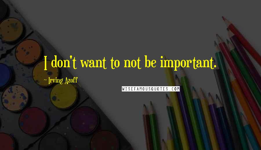 Irving Azoff Quotes: I don't want to not be important.