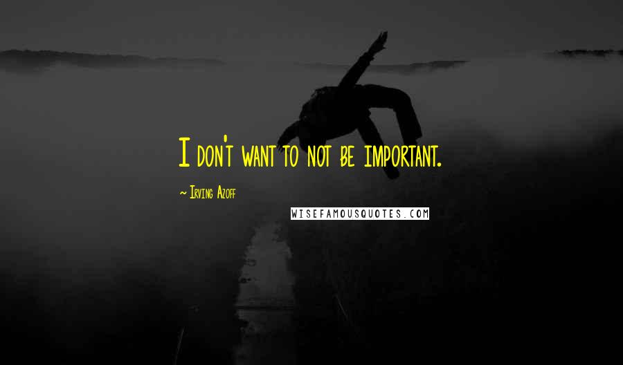 Irving Azoff Quotes: I don't want to not be important.