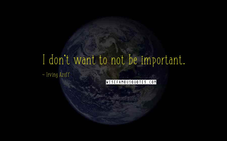 Irving Azoff Quotes: I don't want to not be important.