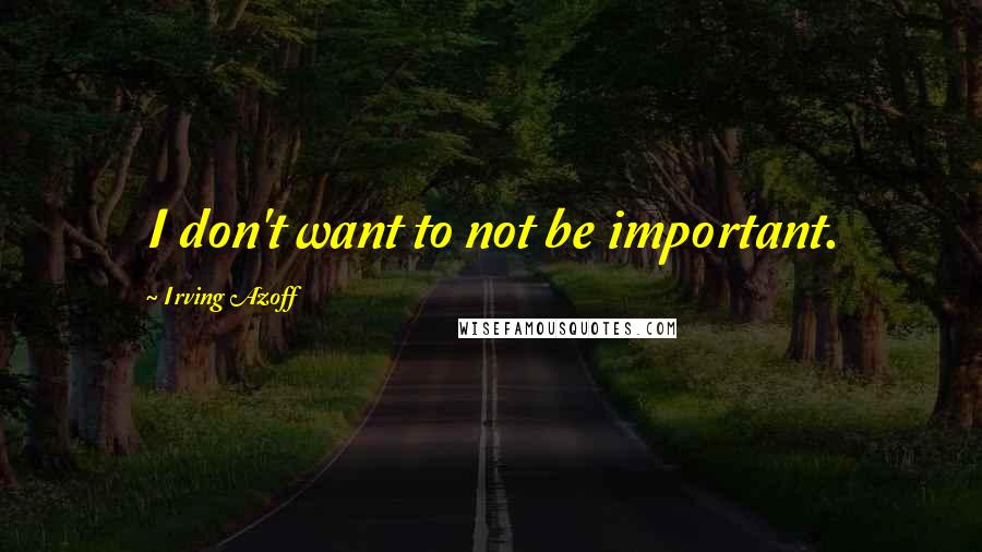 Irving Azoff Quotes: I don't want to not be important.