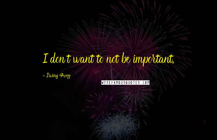 Irving Azoff Quotes: I don't want to not be important.