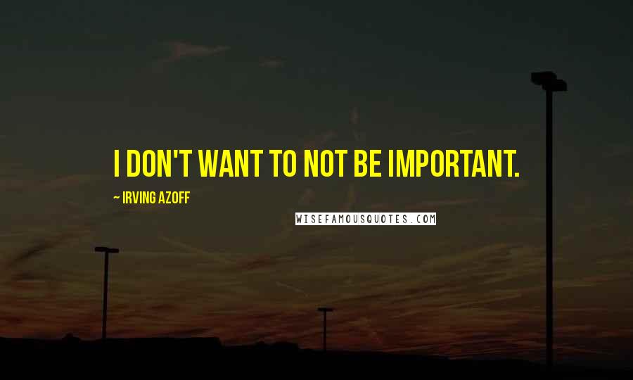 Irving Azoff Quotes: I don't want to not be important.