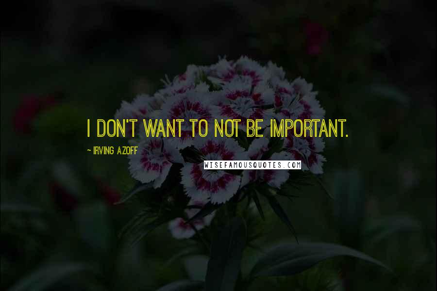 Irving Azoff Quotes: I don't want to not be important.