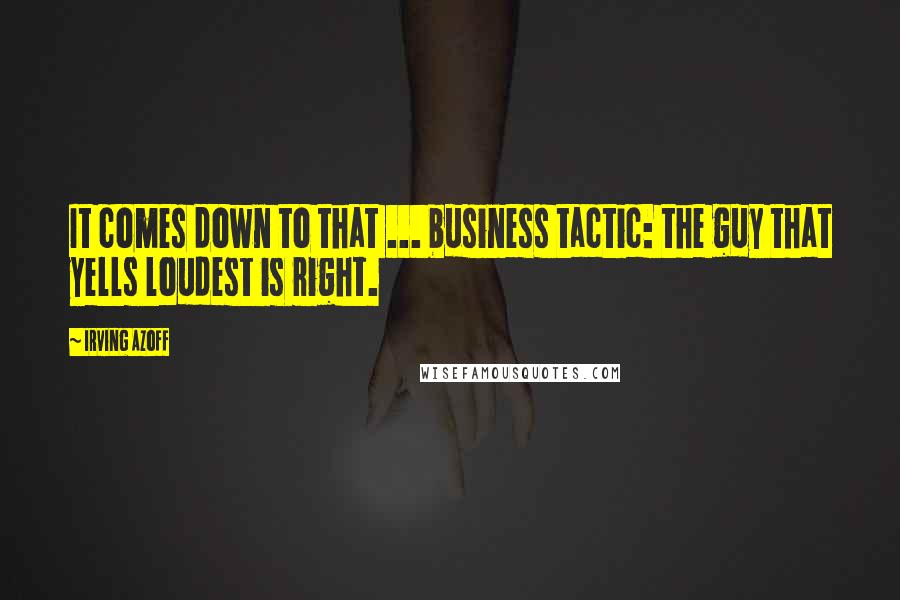 Irving Azoff Quotes: It comes down to that ... business tactic: the guy that yells loudest is right.