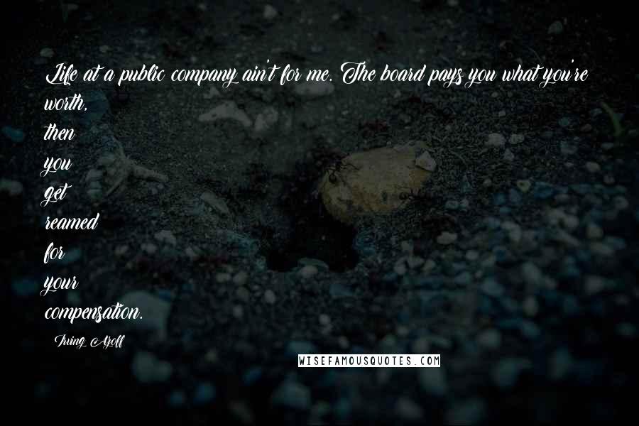 Irving Azoff Quotes: Life at a public company ain't for me. The board pays you what you're worth, then you get reamed for your compensation.