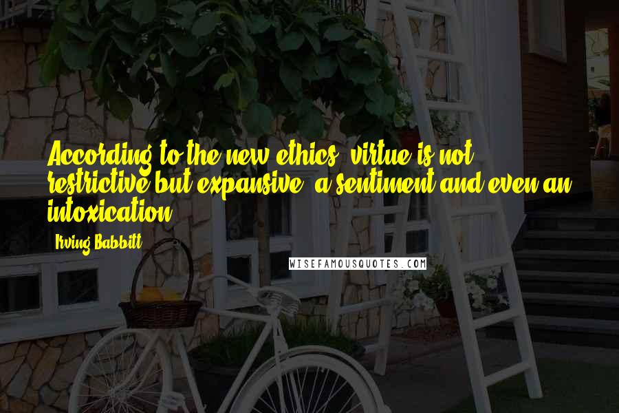 Irving Babbitt Quotes: According to the new ethics, virtue is not restrictive but expansive, a sentiment and even an intoxication.