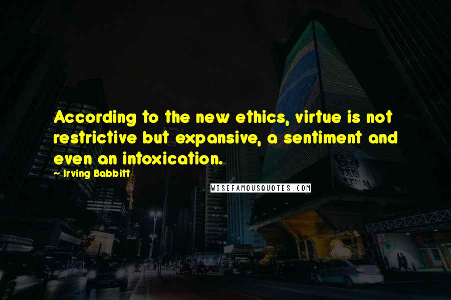 Irving Babbitt Quotes: According to the new ethics, virtue is not restrictive but expansive, a sentiment and even an intoxication.