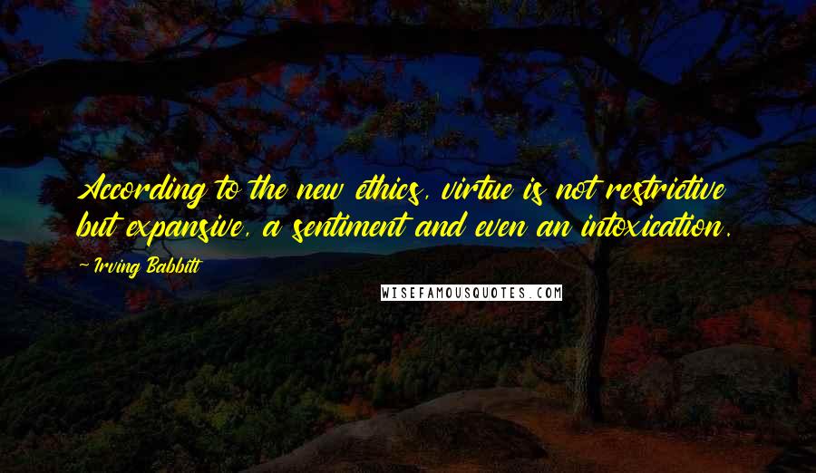 Irving Babbitt Quotes: According to the new ethics, virtue is not restrictive but expansive, a sentiment and even an intoxication.