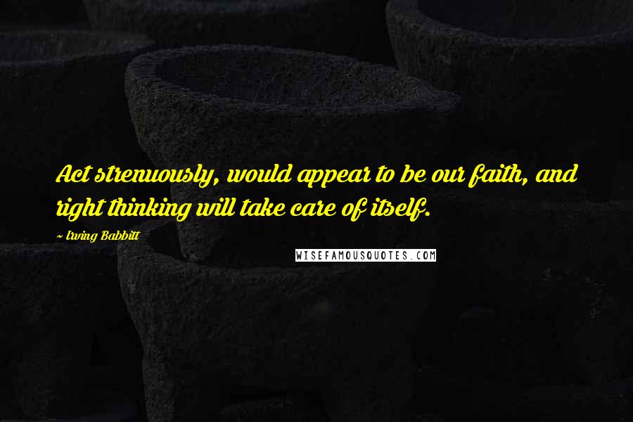 Irving Babbitt Quotes: Act strenuously, would appear to be our faith, and right thinking will take care of itself.