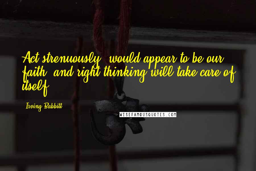 Irving Babbitt Quotes: Act strenuously, would appear to be our faith, and right thinking will take care of itself.