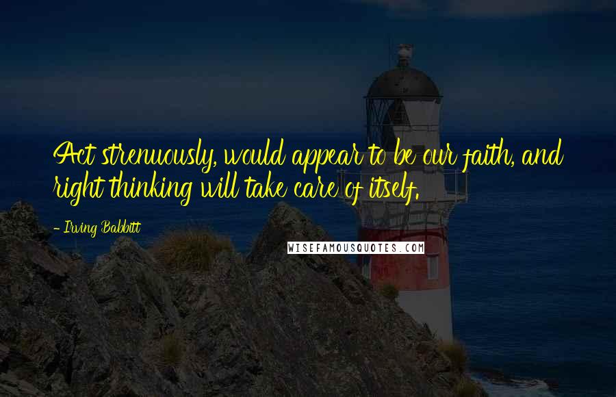 Irving Babbitt Quotes: Act strenuously, would appear to be our faith, and right thinking will take care of itself.