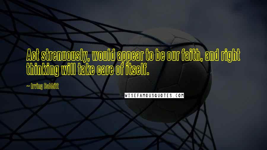 Irving Babbitt Quotes: Act strenuously, would appear to be our faith, and right thinking will take care of itself.