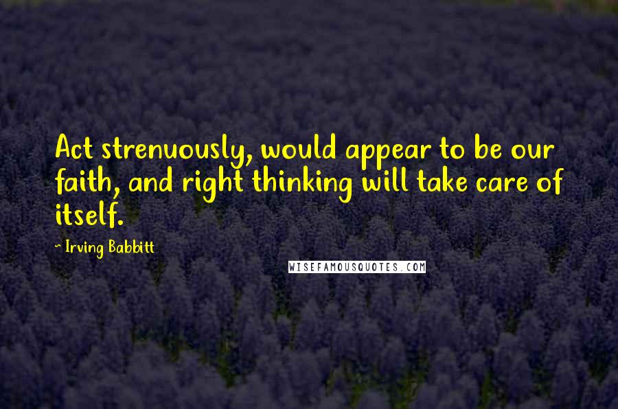 Irving Babbitt Quotes: Act strenuously, would appear to be our faith, and right thinking will take care of itself.