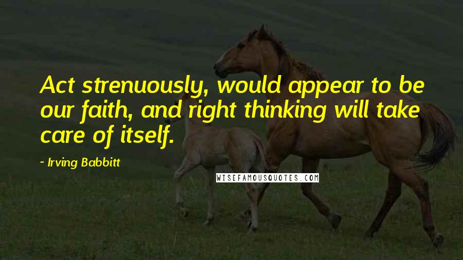 Irving Babbitt Quotes: Act strenuously, would appear to be our faith, and right thinking will take care of itself.