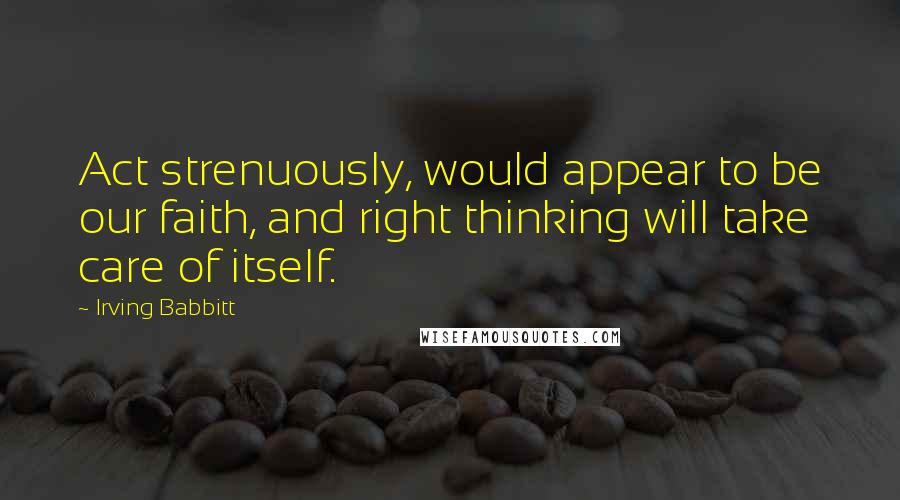 Irving Babbitt Quotes: Act strenuously, would appear to be our faith, and right thinking will take care of itself.