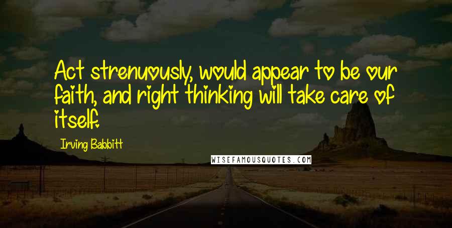 Irving Babbitt Quotes: Act strenuously, would appear to be our faith, and right thinking will take care of itself.
