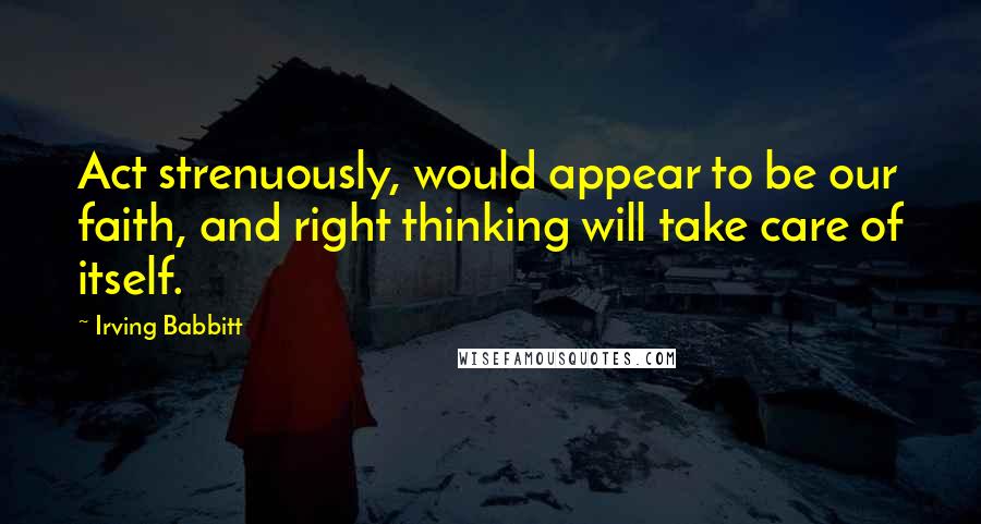 Irving Babbitt Quotes: Act strenuously, would appear to be our faith, and right thinking will take care of itself.