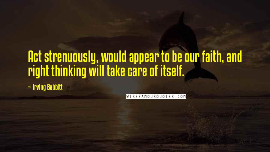 Irving Babbitt Quotes: Act strenuously, would appear to be our faith, and right thinking will take care of itself.