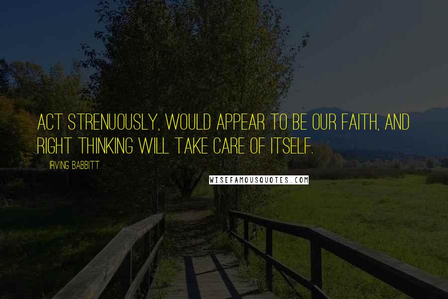 Irving Babbitt Quotes: Act strenuously, would appear to be our faith, and right thinking will take care of itself.