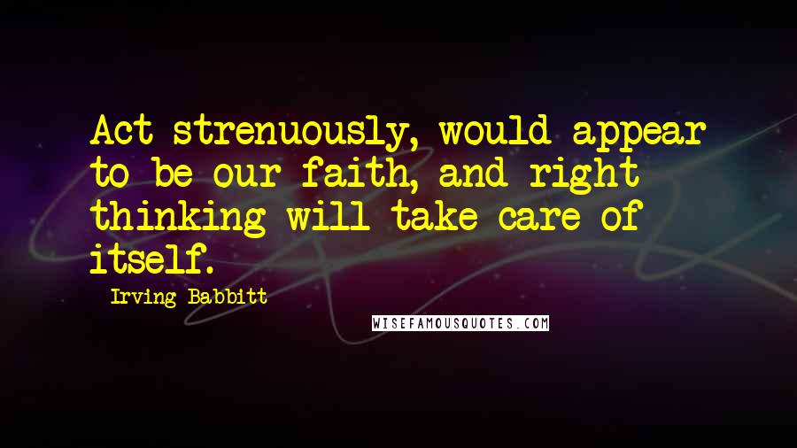 Irving Babbitt Quotes: Act strenuously, would appear to be our faith, and right thinking will take care of itself.
