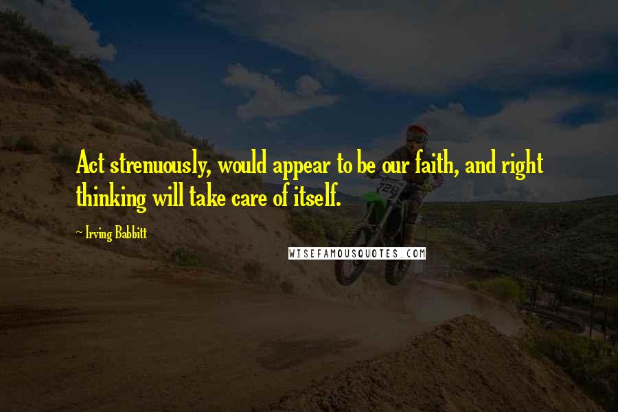 Irving Babbitt Quotes: Act strenuously, would appear to be our faith, and right thinking will take care of itself.