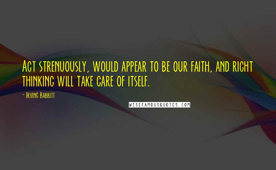 Irving Babbitt Quotes: Act strenuously, would appear to be our faith, and right thinking will take care of itself.