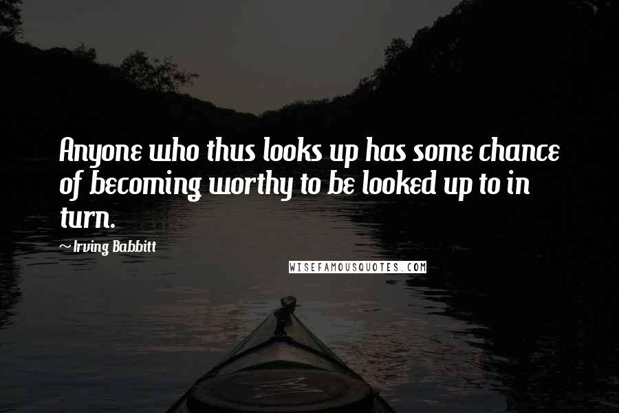Irving Babbitt Quotes: Anyone who thus looks up has some chance of becoming worthy to be looked up to in turn.